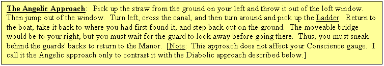 Text Box: The Angelic Approach:   Pick up the straw from the ground on your left and throw it out of the loft window.  Then jump out of the window.  Turn left, cross the canal, and then turn around and pick up the Ladder.  Return to the boat, take it back to where you had first found it, and step back out on the ground.  The moveable bridge would be to your right, but you must wait for the guard to look away before going there.  Thus, you must sneak behind the guards' backs to return to the Manor.  [Note:  This approach does not affect your Conscience gauge.  I call it the Angelic approach only to contrast it with the Diabolic approach described below.]