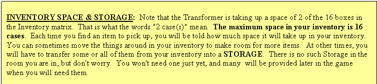 Text Box: INVENTORY SPACE & STORAGE:  Note that the Transformer is taking up a space of 2 of the 16 boxes in the Inventory matrix.  That is what the words "2 case(s)" mean.  The maximum space in your inventory is 16 cases.  Each time you find an item to pick up, you will be told how much space it will take up in your inventory.  You can sometimes move the things around in your inventory to make room for more items.  At other times, you will have to transfer some or all of them from your inventory into a STORAGE.  There is no such Storage in the room you are in, but don't worry.  You won't need one just yet, and many  will be provided later in the game when you will need them.


