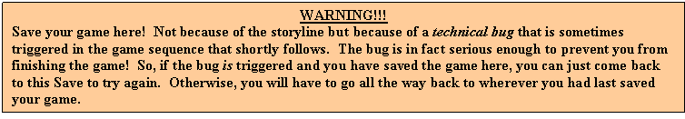 Text Box: WARNING!!!
Save your game here!  Not because of the storyline but because of a technical bug that is sometimes triggered in the game sequence that shortly follows.  The bug is in fact serious enough to prevent you from finishing the game!  So, if the bug is triggered and you have saved the game here, you can just come back to this Save to try again.  Otherwise, you will have to go all the way back to wherever you had last saved your game.
